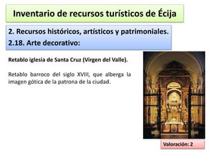 Inventario de recursos turísticos de Écija 
2. Recursos históricos, artísticos y patrimoniales. 
2.18. Arte decorativo: 
Valoración: 2 
Retablo iglesia de Santa Cruz (Virgen del Valle). 
Retablo barroco del siglo XVIII, que alberga la 
imagen gótica de la patrona de la ciudad. 
 