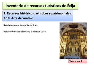 Inventario de recursos turísticos de Écija 
2. Recursos históricos, artísticos y patrimoniales. 
2.18. Arte decorativo: 
Valoración: 2 
Retablo convento de Santa Inés. 
Retablo barroco clasicista de hacia 1630. 
 
