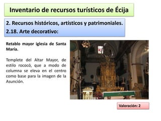 Inventario de recursos turísticos de Écija 
2. Recursos históricos, artísticos y patrimoniales. 
2.18. Arte decorativo: 
Valoración: 2 
Retablo mayor iglesia de Santa 
María. 
Templete del Altar Mayor, de 
estilo rococó, que a modo de 
columna se eleva en el centro 
como base para la imagen de la 
Asunción. 
 