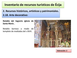Inventario de recursos turísticos de Écija 
2. Recursos históricos, artísticos y patrimoniales. 
2.18. Arte decorativo: 
Valoración: 2 
Retablo del Sagrario iglesia de 
Santa María . 
Retablo barroco a modo de 
templete de mediados del s XVIII. 
 