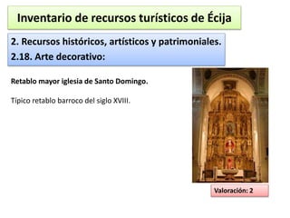 Inventario de recursos turísticos de Écija 
2. Recursos históricos, artísticos y patrimoniales. 
2.18. Arte decorativo: 
Valoración: 2 
Retablo mayor iglesia de Santo Domingo. 
Típico retablo barroco del siglo XVIII. 
 