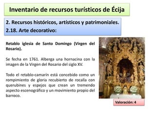 Inventario de recursos turísticos de Écija 
2. Recursos históricos, artísticos y patrimoniales. 
2.18. Arte decorativo: 
Valoración: 4 
Retablo iglesia de Santo Domingo (Virgen del 
Rosario). 
Se fecha en 1761. Alberga una hornacina con la 
imagen de la Virgen del Rosario del siglo XV. 
Todo el retablo-camarín está concebido como un 
rompimiento de gloria recubierto de rocalla con 
querubines y espejos que crean un tremendo 
aspecto escenográfico y un movimiento propio del 
barroco. 
 