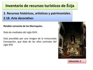 Inventario de recursos turísticos de Écija 
2. Recursos históricos, artísticos y patrimoniales. 
2.18. Arte decorativo: 
Valoración: 2 
Retablo convento de las Marroquíes. 
Data de mediados del siglo XVIII. 
Está presidido por una imagen de la Inmaculada 
Concepción, que data de los años centrales del 
siglo XVII 
 