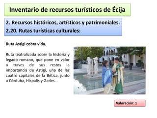 Inventario de recursos turísticos de Écija 
2. Recursos históricos, artísticos y patrimoniales. 
2.20. Rutas turísticas culturales: 
Valoración: 1 
Ruta Astigi cobra vida. 
Ruta teatralizada sobre la historia y 
legado romano, que pone en valor 
a traves de sus restos la 
importancia de Astigi, una de las 
cuatro capitales de la Bética, junto 
a Córduba, Hispalis y Gades. . 
 