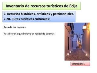 Inventario de recursos turísticos de Écija 
2. Recursos históricos, artísticos y patrimoniales. 
2.20. Rutas turísticas culturales: 
Valoración: 1 
Ruta de los poemas. 
Ruta literaria que incluye un recital de poemas. 
 