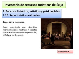 Inventario de recursos turísticos de Écija 
2. Recursos históricos, artísticos y patrimoniales. 
2.20. Rutas turísticas culturales: 
Valoración: 1 
Cenas con la marquesa. 
Cena amenizada con divertidas 
representaciones teatrales y recetas 
barrocas en un entorno espectacular, 
el Palacio de Benamejí. 
 