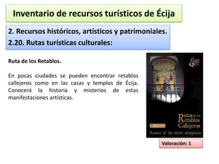 Inventario de recursos turísticos de Écija 
2. Recursos históricos, artísticos y patrimoniales. 
2.20. Rutas turísticas culturales: 
Valoración: 1 
Ruta de los Retablos. 
En pocas ciudades se pueden encontrar retablos 
callejeros como en las casas y templos de Écija. 
Conocerá la historia y misterios de estas 
manifestaciones artísticas. 
 