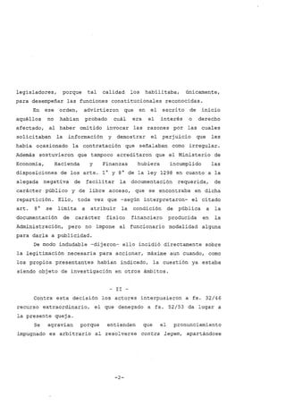 legisladores, porque tal calidad los habilitaba, únicamente,
para desempeñar las funciones constitucionales reconocidas.
En ese orden, advirtieron que en el escrito de inicio
aquéllos no habían probado cuál era el interés o derecho
afectado, al haber omitido invocar las razones por las cuales
solicitaban la información y demostrar el perjuicio que les
había ocasionado la contratación que señalaban como irregular.
Además sostuvieron que tampoco acreditaron que el Ministerio de
Economía, Hacienda y Finanzas hubiera incumplido las
disposiciones de los arts. 1° y 8° de la ley 1298 en cuanto a la
alegada negativa de facilitar la documentación requerida, de
carácter público y de libre acceso, que se encontraba en dicha
repartición. Ello, toda vez que -según interpretaron- el citado
arto 8° se limita a atribuir la condición de pública a la
documentación de carácter físico financiero producida en la
Administración, pero no impone al funcionario modalidad alguna
para darla a publicidad.
De modo indudable -dijeron- ello incidió directamente sobre
la legitimación necesaria para accionar, máxime aun cuando, como
los propios presentantes habían indicado, la cuestión ya estaba
siendo objeto de investigación en otros ámbitos.
- II -
Contra esta decisión los actores interpusieron a fs. 32/46
recurso extraordinario, el que denegado a fs. 52/53 da lugar a
la presente queja.
Se agravian porque entienden que el pronunciamiento
impugnado es arbitrario al resolverse contra legem, apartándose
-2-
 