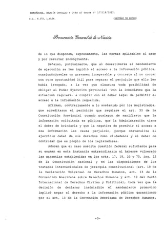 HERNÁNDEZ, MARTíN OSVALDO y OTRO si causa nO 177/18/2012.
S.C., H.172, L.XLIX. (RECURSO DE HECHO)
de lo que disponen, expresamente, las normas aplicables al caso
y por resultar incongruente.
Señalan, puntualmente, que al desestimarse el mandamiento
de ejecución se les impidió el acceso a la información pública,
ocasionándoseles un gravamen irreparable y concreto al no contar
con otra oportunidad útil para reparar el perjuicio que ello les
habia irrogado, a la vez que clausura toda posibilidad de
obligar al Poder Ejecutivo provincial -con la inmediatez que la
situación requiere- a cumplir con el deber le"gal de permitir el
acceso a la información requerida.
Afirman, contrariamente a lo sostenido por los magistrados,
que acreditaron el perjuicio que requiere el arto 33 de la
Constitución Provincial cuando pusieron de manifiesto que la
información solicitada es pública, que la Administración tiene
el deber de brindarla y que la negativa de permitir el acceso a
esa información les causa perjuicio, porque obstaculiza el
ejercicio cabal de sus derechos como ciudadanos y el deber de
controlar que es propio de los legisladores.
Aducen que el caso suscita cuestión federal suficiente para
su examen en esta instancia extraordinaria al haberse vulnerado
las garantias establecidas en los arts. 17, 18, 33 Y 75, inc. 22
de la Constitución Nacional y en las disposiciones de los
tratados internacionales de jerarquia constitucional (art. 19 de
la Declaración Universal de Derechos Humanos, art. 13 de la
Convención Americana sobre Derechos Humanos y arto 19 del Pacto
Internacional de Derechos Civiles y Politicos), toda vez que la
decisión de declarar inadmisible el mandamiento promovido
implicó negar el derecho a la información pública garantizado
por el art. 13 de la Convención Americana de Derechos Humanos,
-3-
 