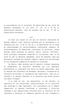 en concordancia con el principio de publicidad de los actos de
gobierno consagrado en los arts. 1°, 33, 41 Y 42 de la
Constitución Nacional, ello de acuerdo con el art. 5 ° de la
Constitución Provincial.
- III -
Si bien las causas en las que se ventilan cuestiones de
derecho público local resultan extrañas por su naturaleza a la
instancia del arto 14 de la ley 48, y la apreciación de la tacha
de arbitrariedad es particularmente restringida respecto de
pronunciamientos de superiores tribunales de provincia cuando
deciden sobre materias de aquella indole (Fallos: 326:3334),
dicho principio encuentra excepción en situaciones como la de
autos en que la decisión impugnada, lej os de aparecer como una
derivación razonada del derecho vigente, reposa con exclusividad
en una afirmación dogmática de quienes la suscriben.
En efecto, cabe recordar que el superior tribunal desestimó
el mandamiento de ejecución entablado por los diputados
provinciales al considerar que éstos no habían demostrado, ante
la omisión del Ministerio de Economia, Hacienda y Finanzas de la
Provincia de brindar la información que requirieron, cuál era el
interés o el derecho afectado ni el perjuicio que dicha omisión
les había irrogado.
A mi modo de ver, los magistrados, al así decidir, se
apartaron de las previsiones constitucionales de la Provincia
que atribuyen a cada legislador -con conocimiento de la Cámara
respectiva- el derecho individual a investigar y solicitar
informes a las reparticiones oficiales para el ejercicio de sus
funciones y reconocen el elemental derecho de todo ciudadano a
-4-
 