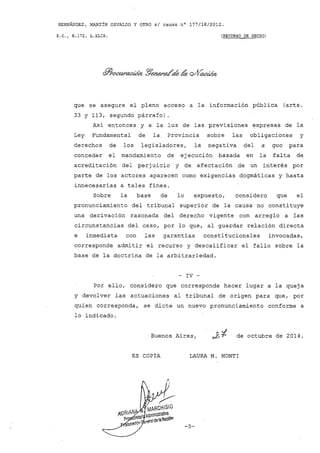 HERNÁNDEZ, MARTíN OSVALDO y OTRO s/ causa nO 177/18/2012.
S.C., H.172, L.XLIX. (RECURSO DE HECHO)
que se asegure el pleno acceso a la información pública (arts.
33 y 113, segundo párrafo).
Así entonces y a la luz de las previsiones expresas de la
Ley Fundamental de la. Provincia sobre las obligaciones y
derechos de los legisladores, la negativa del a quo para
conceder el mandamiento de ejecución basada en la falta de
acreditación del perjuicio y de afectación de un interés por
parte de los actores aparecen como exigencias doqmáticas y hasta
innecesarias a tales fines.
Sobre la base de lo expuesto, considero que el
pronunciamiento del tribunal superior de la causa no constituye
una derivación razonada del derecho vigente con arreglo a las
circunstancias del caso, por lo que, al guardar relación directa
e inmediata con las garantías constitucionales invocadas,
corresponde admitir el recurso y descalificar el fallo sobre la
base de la doctrina de la arbitrariedad.
- IV -
Por ello, considero que corresponde hacer lugar a la queja
y devolver las actuaciones al tribunal de origen para que, por
quien corresponda, se dicte un nuevo pronunciamiento conforme a
10 indicado.
Buenos Aires, de octubre de 2014.
ES COPIA LAURA M. MONTI
-5-
 