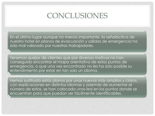 CONCLUSIONES
En el último lugar aunque no menos importante, la señaláctica de
nuestro hotel en planos de evacuación y salidas de emergencia ha
sido mal valorado por nuestros trabajadores.
Tenemos quejas de clientes que por diversos motivos no han
conseguido encontrar el mapa orientativo de estos puntos de
emergencia, o que una vez encontrado no les ha sido posible su
entendimiento por estar en tan solo un idioma.
Hemos sustituido estos planos por unos nuevos más amplios y claros,
con explicaciones en distintos idiomas y además de aumentar el
número de estos, se han colocado unos led en los puntos donde se
encuentran para que puedan ser fácilmente identificables.
 