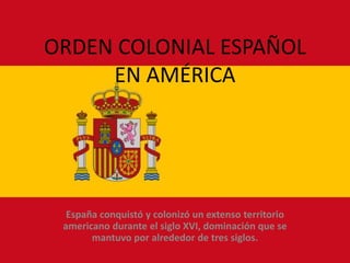 ORDEN COLONIAL ESPAÑOL
     EN AMÉRICA




  España conquistó y colonizó un extenso territorio
 americano durante el siglo XVI, dominación que se
       mantuvo por alrededor de tres siglos.
 