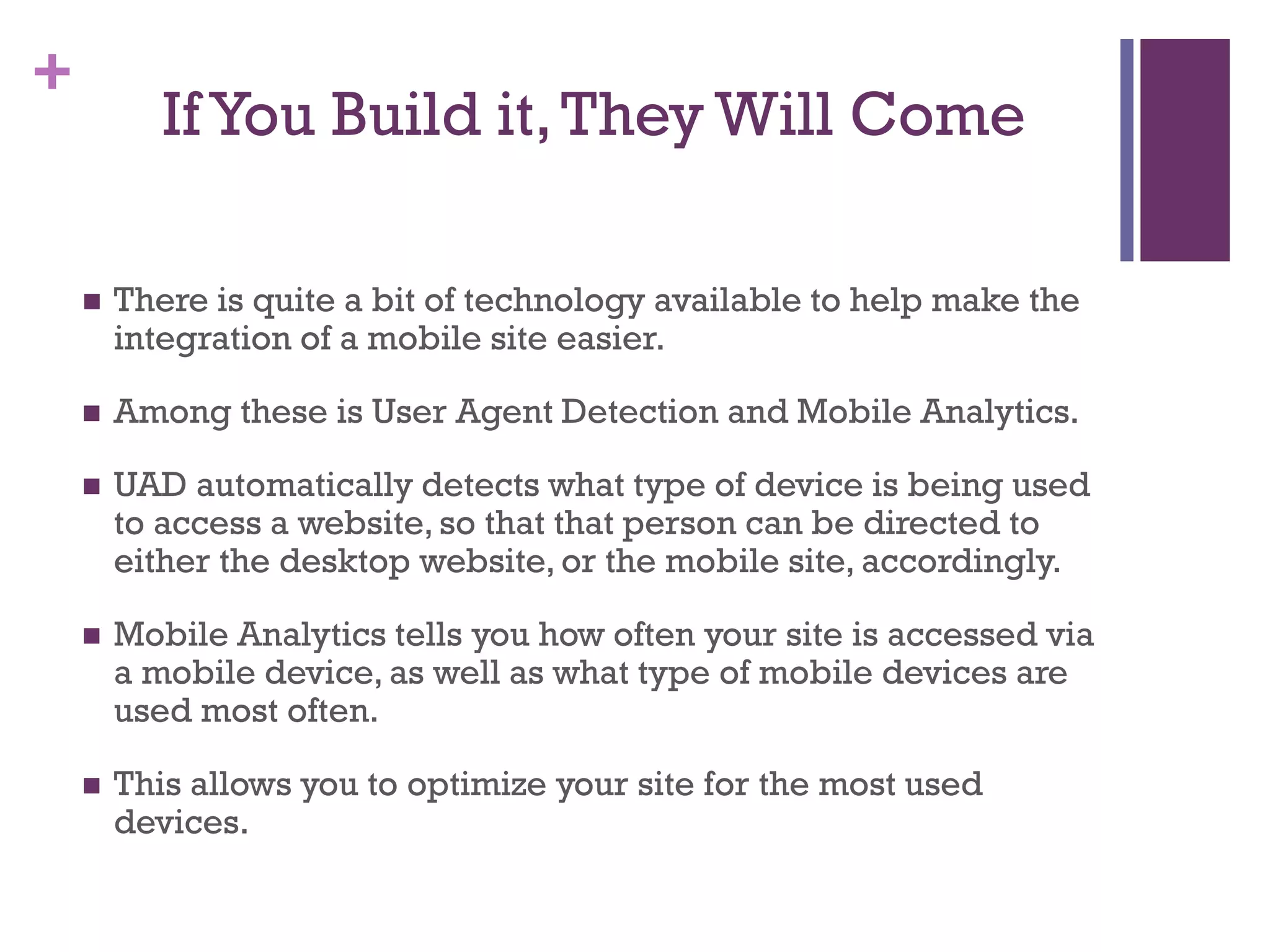 +
IfYou Build it,They Will Come
 There is quite a bit of technology available to help make the
integration of a mobile site easier.
 Among these is User Agent Detection and Mobile Analytics.
 UAD automatically detects what type of device is being used
to access a website, so that that person can be directed to
either the desktop website, or the mobile site, accordingly.
 Mobile Analytics tells you how often your site is accessed via
a mobile device, as well as what type of mobile devices are
used most often.
 This allows you to optimize your site for the most used
devices.
 