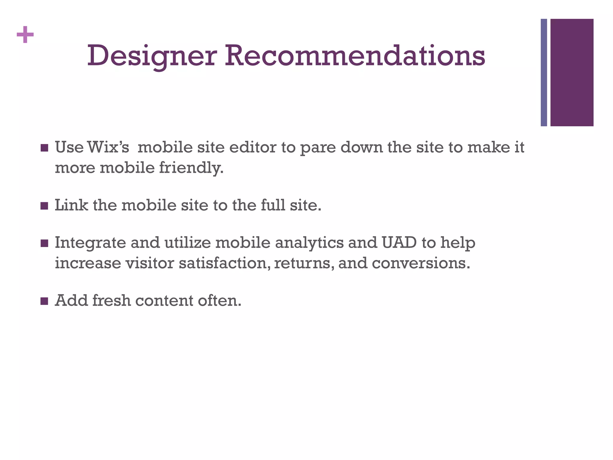 +
Designer Recommendations
 Use Wix’s mobile site editor to pare down the site to make it
more mobile friendly.
 Link the mobile site to the full site.
 Integrate and utilize mobile analytics and UAD to help
increase visitor satisfaction, returns, and conversions.
 Add fresh content often.
 