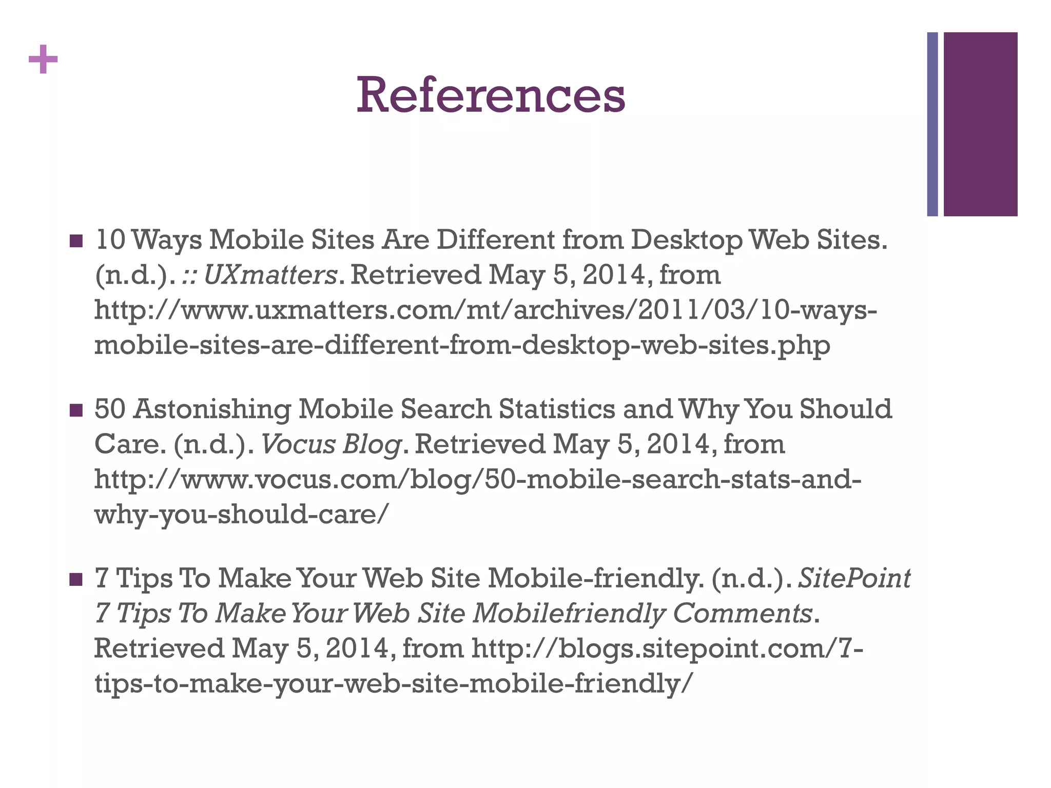 +
References
 10 Ways Mobile Sites Are Different from Desktop Web Sites.
(n.d.). :: UXmatters. Retrieved May 5, 2014, from
http://www.uxmatters.com/mt/archives/2011/03/10-ways-
mobile-sites-are-different-from-desktop-web-sites.php
 50 Astonishing Mobile Search Statistics and WhyYou Should
Care. (n.d.). Vocus Blog. Retrieved May 5, 2014, from
http://www.vocus.com/blog/50-mobile-search-stats-and-
why-you-should-care/
 7 Tips To MakeYour Web Site Mobile-friendly. (n.d.). SitePoint
7 Tips To MakeYourWeb Site Mobilefriendly Comments.
Retrieved May 5, 2014, from http://blogs.sitepoint.com/7-
tips-to-make-your-web-site-mobile-friendly/
 