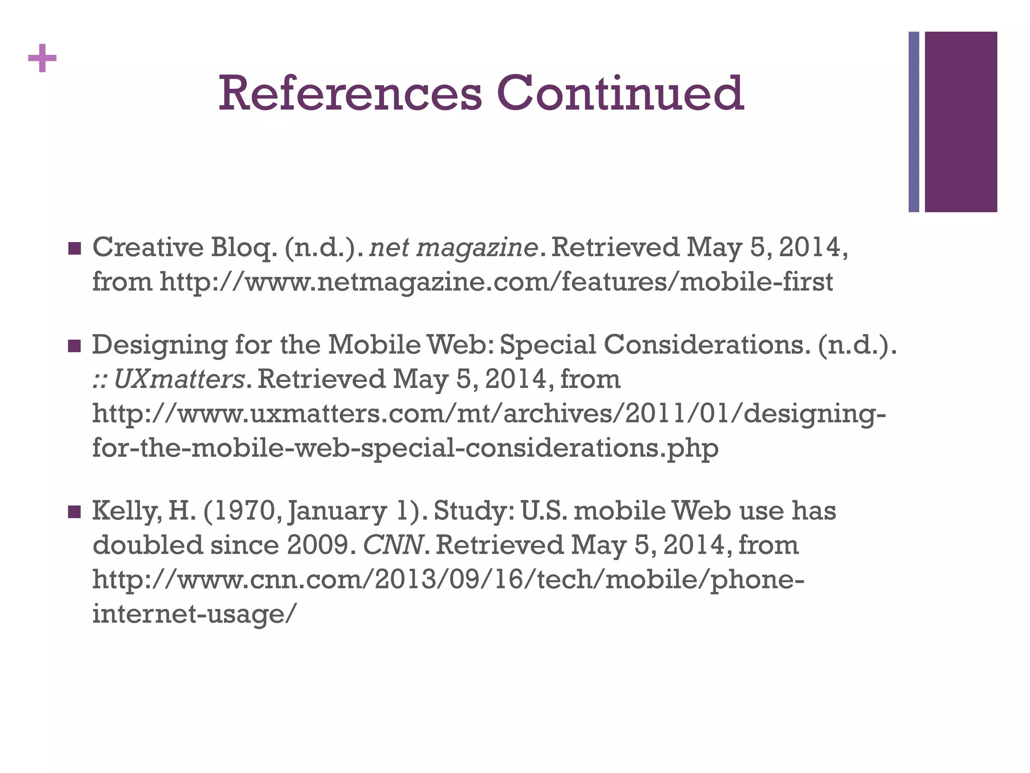 +
References Continued
 Creative Bloq. (n.d.). net magazine. Retrieved May 5, 2014,
from http://www.netmagazine.com/features/mobile-first
 Designing for the Mobile Web: Special Considerations. (n.d.).
:: UXmatters. Retrieved May 5, 2014, from
http://www.uxmatters.com/mt/archives/2011/01/designing-
for-the-mobile-web-special-considerations.php
 Kelly, H. (1970, January 1). Study: U.S. mobile Web use has
doubled since 2009. CNN. Retrieved May 5, 2014, from
http://www.cnn.com/2013/09/16/tech/mobile/phone-
internet-usage/
 