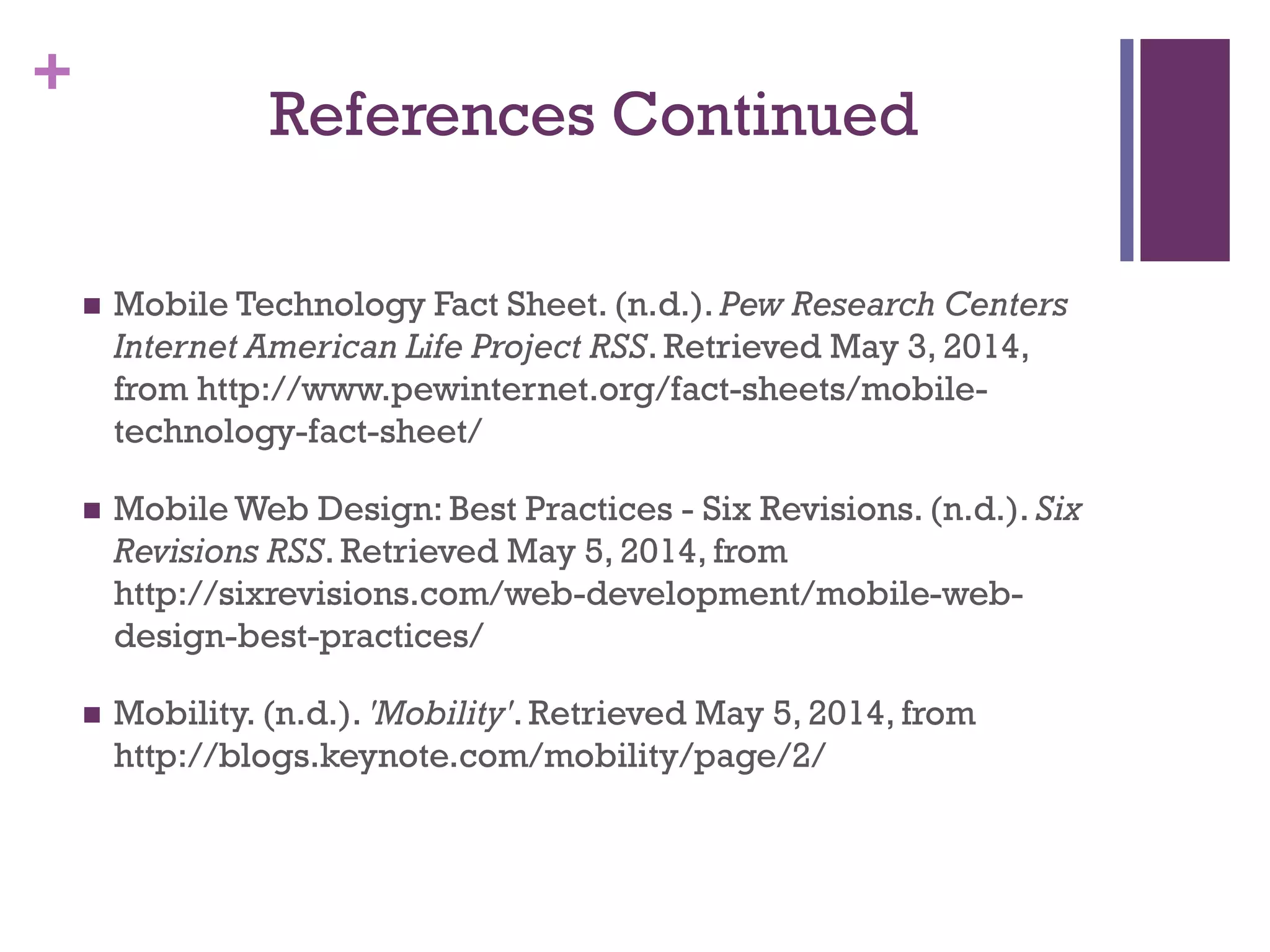 +
References Continued
 Mobile Technology Fact Sheet. (n.d.). Pew Research Centers
Internet American Life Project RSS. Retrieved May 3, 2014,
from http://www.pewinternet.org/fact-sheets/mobile-
technology-fact-sheet/
 Mobile Web Design: Best Practices - Six Revisions. (n.d.). Six
Revisions RSS. Retrieved May 5, 2014, from
http://sixrevisions.com/web-development/mobile-web-
design-best-practices/
 Mobility. (n.d.). 'Mobility'. Retrieved May 5, 2014, from
http://blogs.keynote.com/mobility/page/2/
 