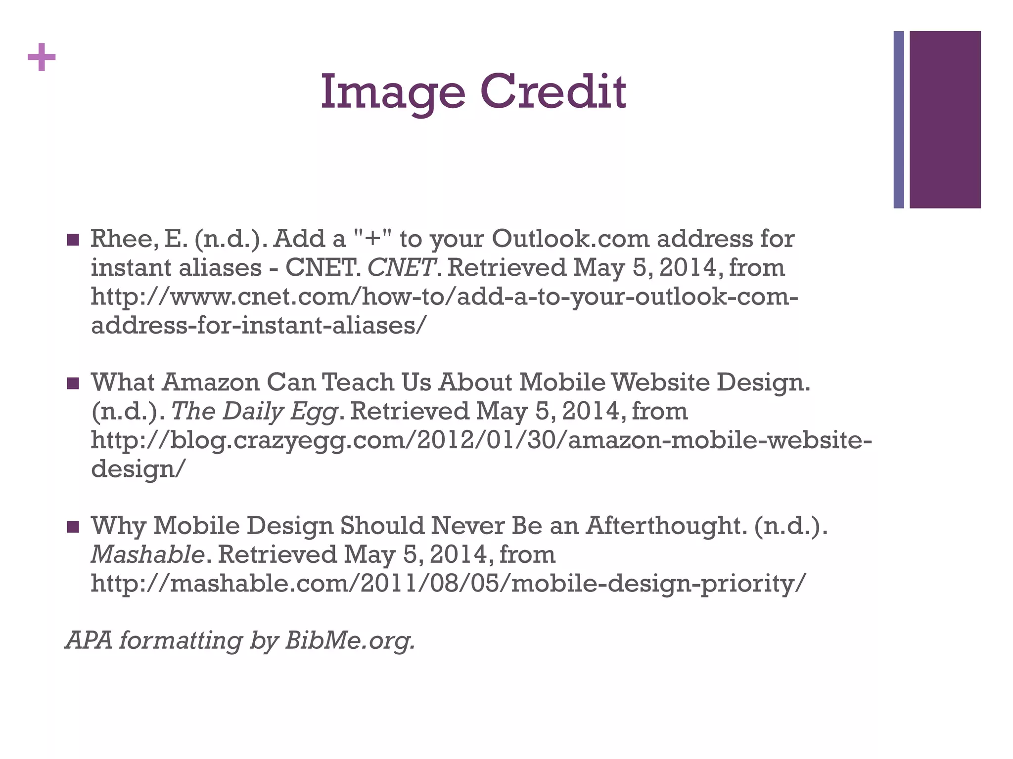 +
Image Credit
 Rhee, E. (n.d.). Add a "+" to your Outlook.com address for
instant aliases - CNET. CNET. Retrieved May 5, 2014, from
http://www.cnet.com/how-to/add-a-to-your-outlook-com-
address-for-instant-aliases/
 What Amazon Can Teach Us About Mobile Website Design.
(n.d.). The Daily Egg. Retrieved May 5, 2014, from
http://blog.crazyegg.com/2012/01/30/amazon-mobile-website-
design/
 Why Mobile Design Should Never Be an Afterthought. (n.d.).
Mashable. Retrieved May 5, 2014, from
http://mashable.com/2011/08/05/mobile-design-priority/
APA formatting by BibMe.org.
 