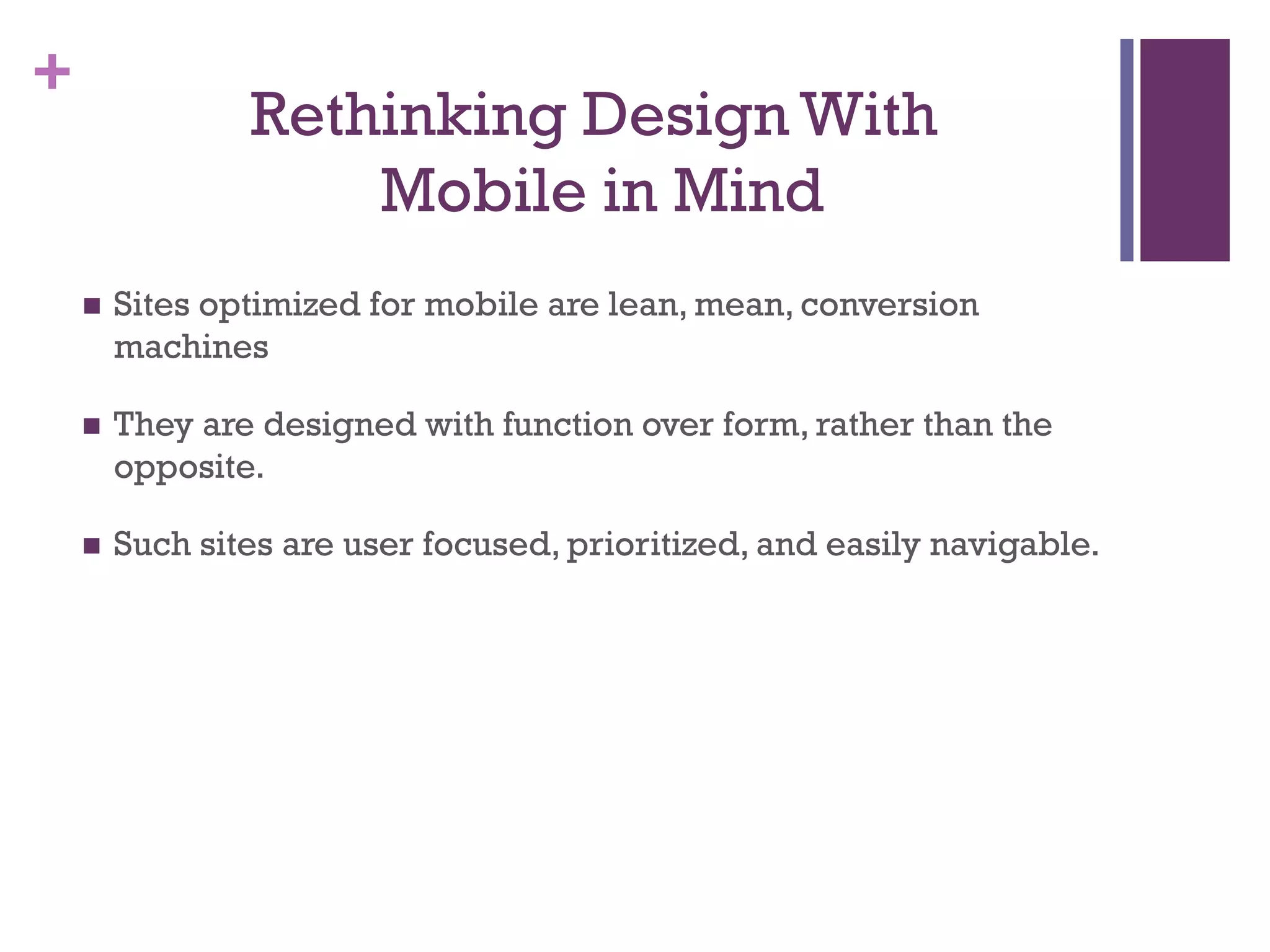 +
Rethinking Design With
Mobile in Mind
 Sites optimized for mobile are lean, mean, conversion
machines
 They are designed with function over form, rather than the
opposite.
 Such sites are user focused, prioritized, and easily navigable.
 