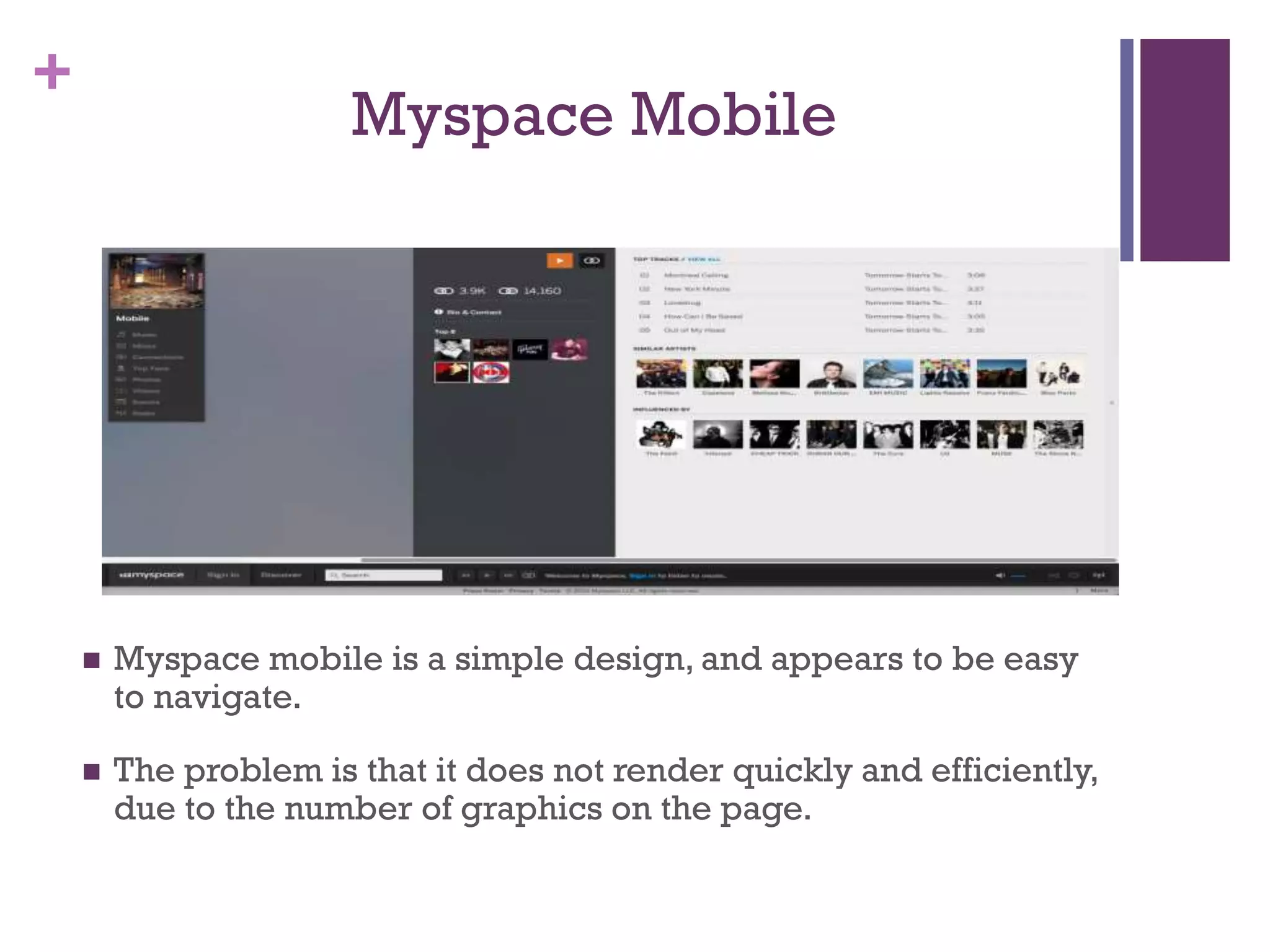 +
Myspace Mobile
 Myspace mobile is a simple design, and appears to be easy
to navigate.
 The problem is that it does not render quickly and efficiently,
due to the number of graphics on the page.
 