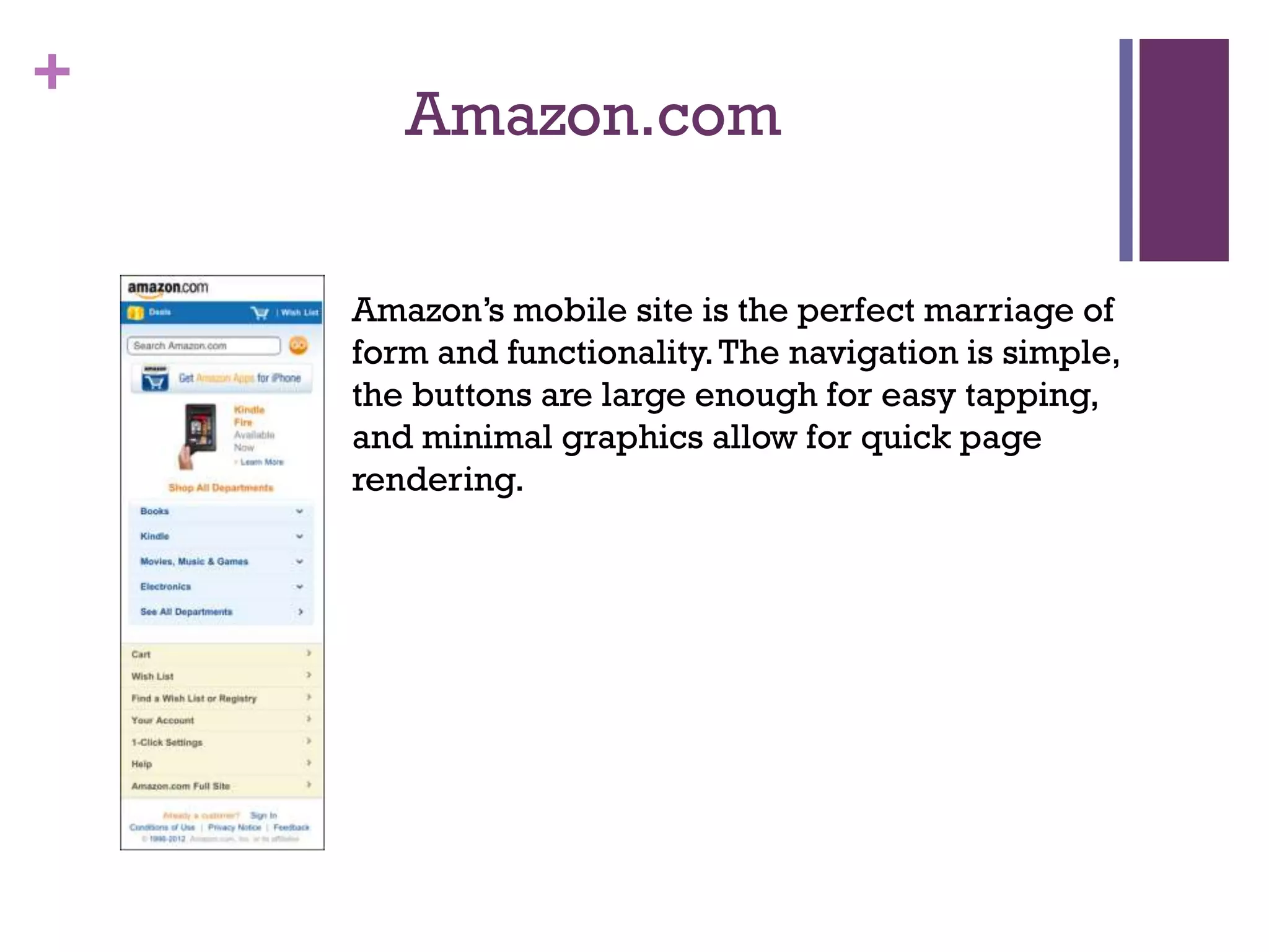 +
Amazon.com
Amazon’s mobile site is the perfect marriage of
form and functionality.The navigation is simple,
the buttons are large enough for easy tapping,
and minimal graphics allow for quick page
rendering.
 