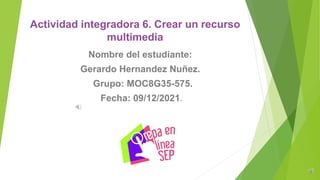 Actividad integradora 6. Crear un recurso
multimedia
Nombre del estudiante:
Gerardo Hernandez Nuñez.
Grupo: MOC8G35-575.
Fecha: 09/12/2021.
 