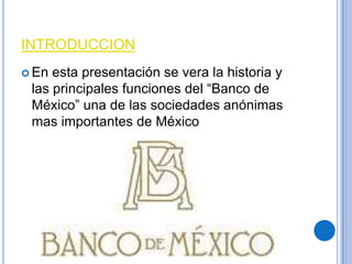 INTRODUCCION
 En

esta presentación se vera la historia y
las principales funciones del “Banco de
México” una de las sociedades anónimas
mas importantes de México

 