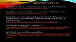 FUENTES DE CONSULTA
Bee, K. (2012, mayo 24). Cuál es el propósito de un procesador de textos. Techlandia; Leaf Group.
https://techlandia.com/proposito-procesador-textos-sobre_76963/
Hose, C. (2013, junio 18). Las ventajas de tener un procesador de textos. Techlandia; Leaf Group.
https://techlandia.com/ventajas-procesador-textos-info_314725/
TuInstitutoOnline.com: M. Donoso, García, G., Gargallo, P., & Martínez, A. (s/f). Presentaciones con
LibreOffice Impress. Tu Instituto Online. https://www.tuinstitutoonline.com. Recuperado el 5 de
octubre de 2022, de
https://www.tuinstitutoonline.com/cursos/impress/01presentaciones_digitales.php
(S/f-a). Brainly.lat. Recuperado el 5 de octubre de 2022, de
https://brainly.lat/tarea/13425639#:~:text=La%20diferencia%20entre%20procesadores%20de%20tex
tos%20y%20las,para%20que%20sea%20m%C3%A1s%20interactivo%20para%20el%20publico.
(S/f-b). Brainly.lat. Recuperado el 5 de octubre de 2022, de
https://brainly.lat/tarea/30663152#:~:text=Respuesta%3A%20La%20diferencia%20entre%20un%20pr
ocesador%20de%20textos,procesador%20de%20texto%20se%20orienta%20a%20componer%20doc
umentos.
 
