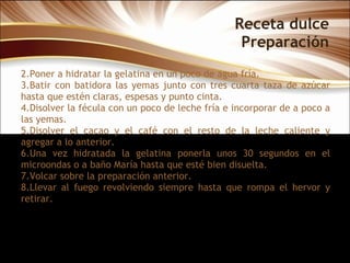 Receta dulce Preparación Poner a hidratar la gelatina en un poco de agua fría.  Batir con batidora las yemas junto con tres cuarta taza de azúcar hasta que estén claras, espesas y punto cinta.  Disolver la fécula con un poco de leche fría e incorporar de a poco a las yemas.  Disolver el cacao y el café con el resto de la leche caliente y agregar a lo anterior.  Una vez hidratada la gelatina ponerla unos 30 segundos en el microondas o a baño María hasta que esté bien disuelta.  Volcar sobre la preparación anterior.  Llevar al fuego revolviendo siempre hasta que rompa el hervor y retirar.  