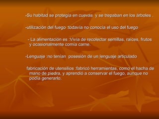 - Su habitad se protegía en cuevas  y se trepaban en los árboles . -utilización del fuego :todavía no conocía el uso del fuego - La alimentación es :Vivía de recolectar semillas, raíces, frutos y ocasionalmente comía carne.  -Lenguaje :no tenían  posesión de un lenguaje articulado  fabricación de utensilios :fabricó herramientas, como el hacha de mano de piedra, y aprendió a conservar el fuego, aunque no podía generarlo.  