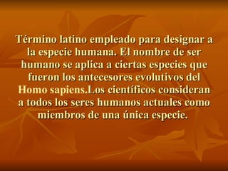 Término latino empleado para designar a la especie humana. El nombre de ser humano se aplica a ciertas especies que fueron los antecesores evolutivos del  Homo sapiens. Los científicos consideran a todos los seres humanos actuales como miembros de una única especie.  