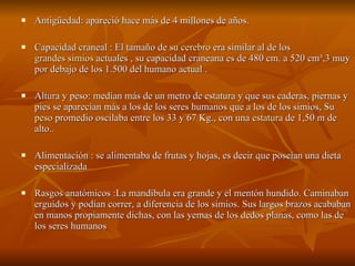 Antigüedad: apareció hace más de 4 millones de años. Capacidad craneal : El tamaño de su  cerebro  era similar al de los  grandes simios  actuales , su capacidad craneana es de 480 cm. a 520 cm³, 3  muy por debajo de los 1.500 del humano actual . Altura y peso: medían más de un metro de estatura y que sus caderas, piernas y pies se aparecían más a los de los seres humanos que a los de los simios, Su  peso  promedio oscilaba entre los 33 y 67 Kg., con una  estatura  de 1,50 m de alto.. Alimentación : se alimentaba de frutas y hojas, es decir que poseían una dieta especializada  Rasgos anatómicos :La mandíbula era grande y el mentón hundido. Caminaban erguidos y podían correr, a diferencia de los simios. Sus largos brazos acababan en manos propiamente dichas, con las yemas de los dedos planas, como las de los seres humanos  