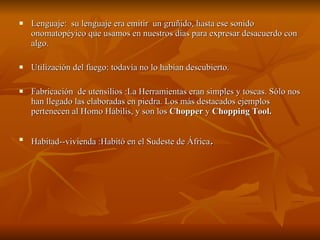 Lenguaje:  su lenguaje era emitir  un gruñido, hasta ese sonido onomatopéyico que usamos en nuestros días para expresar desacuerdo con algo. Utilización del fuego: todavía no lo habían descubierto. Fabricación  de utensilios :La Herramientas eran simples y toscas. Sólo nos han llegado las elaboradas en piedra. Los más destacados ejemplos pertenecen al Homo Hábilis, y son los  Chopper  y  Chopping Tool.   Habitad--vivienda :Habitó en el Sudeste de África . 