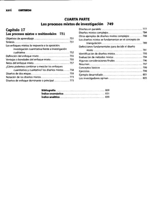 CUARTA PARTE
Los procesos mixtos de investigación 749
Capítulo 17
Los procesos mixtos 0 mdíimodales 751
Objetivos de aprendizaje.. 751
Síntesis.. 751
Los enfoques nlixtos: la respuesta a la oposición:
in”estigación cuantitativa frente a investigación
cualitativa ..__................................. 752
Definición del enfoque mixto.. 755
Ventajas o bondades del enfoque mixto _. 755
Retos del enfoque mixto.. 757
iCOmo podemos combinar o mezclar los enfoques
cuantitativo y cualitativo? los diseños mixtos.. 758
Diseños de dos etapas.. <. <. <. <. 759
Notaci6n de los diseños mixtos.. 773
Diseños de enfoque dominante o principal 773
Bibliografía ................. ....................... 809
hdíce onomástico .......... ....................... 831
hdice analitico.. 839
Diseños en paralelo .................................... 777
Diserios mixtos complejos .............................. 784
Otros ejemplos de diseims mixtos complejos ........... 788
Los diseños mixtos se fundamentan en el concepto de
triang"laci&l .................................... 789
Definiciones fundamentales para decidir el diseño
IlliYfO........................................... 791
Identificación de diseños mixtos ........................ 793
Evaluación de métodos mixtos ......................... 794
Algunas consideraciones finales ........................ 796
Resumen ............................................... 797
Conceptos bdsicos ..................................... 799
Ejercicios ............................................... 799
Ejemplo desarrollado ................................... 801
Los investigadores opinan .............................. 805
 