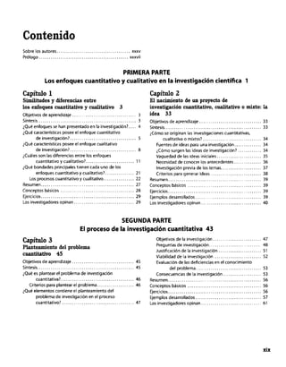 Contenido
Sobre los autores.. xxxv
Prólogo.............................................. xxxvii
PRIMERA PARTE
Los enfoques cuantitativo y cualitativo en la investigación científica 1
Capítulo 1
Similitudes y diferencias entre
los enfoquescluultitativoy cualitativo3
Objetivos de aprendizaje.. 3
Síntesis ..<.............. ..<.<.<... 3
iQu6 enfoques re han presentado en la investigación?. 4
iQ”é características posee el enfoque cuantitativo
deinvestigación?.................................. 5
;Qué características posee el enfoque cualitativo
de investigación?. 8
&les son las diferencias entre los enfoques
c”antitativ0 y c”alitativo?. 11
>Q”e bondades principales tienen cada “no de los
enfoques cuantitativo y cualitativo?. 21
LOS procesos c”a”titati”o y cualitativo.. 22
Resumen 27
Conceptos bdsicor 28
Ejercicios 29
Los investigadores opinan.. 29
Capítulo 2
El nacimiento de un proyectode
investigación cuantitativo, cualitativo 0 mixto: la
idea 33
Objetivos de aprendizaje,. .............................. 33
síntesis .................................................. 33
iCómo se originan las investigaciones cuantitativas.
cualitativa 0 mixtss? .............................. 34
Fuentes de ideas para una investigación .............. 34
;Cómo surgen las ideas de investigación? ............ 34
Vaguedad de las ideas iniciales ....................... 35
Necesidad de conocer los antecedentes .............. 36
Investigación previa de los temas ..................... 37
Criterios para generar ideas .......................... 38
Resume” ................................................ 39
Conceptos bdsicos ...................................... 39
Ejercicios ................................................ 39
Ejemplos desarrollados .................................. 39
Los investigadores opinan ............................... 40
SEGUNDA PARTE
El proceso de la investigación cuantitativa 43
Capítulo 3
Planteamiento del problema
cllafltitativo 45
Objetivos de aprendizaje 45
sintesis.. <. <. 45
¿Qu& es plantear el problema de investigación
cuantitativa?...................................... 46
Criterios para plantear el problema.. _. 46
iQué elementos contiene el planteamiento del
problema de investigación en el proceso
cuantitativo? <. 47
Objetivos de la investigación ......................... 47
Preguntas de investigación ........................... 48
Justificación de la investigación ...................... 51
Viabilidad de la investigación ........................ 52
Evaluación de las deficiencias en el conocimiento
del problema .................................. 53
Consecuencias de la investigaciOn .................... 53
Rerlmlen.. .............................................. 56
Conceptos básicos ...................................... 56
Ejercicios ................................................ 56
Ejemplos desarrollados .................................. 57
Los invertigadores opinan ............................... 61
xix
 