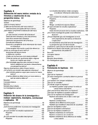 Capítulo 4
Elaboración del marco teórico: revisión de la
literatura y construcción de una
perspectiva teórica 63
Objetivos de aprendizaje ................................ 63
Sintesis. ................................................. 63
iQué es el marco teórico? ............................... 64
iCuáles son las funciones del marco teórico?. ............ 64
Siete funciones principales del marco teórico ......... 64
¿QuP etapas comprende la elaboración del marco
teórico? .......................................... 65
&n qué consiste la revisibn de la literatura? .......... 65
Deteccibn de la literatura y otros documentos ........ 66
Inicio de la revisión de la literatura ................... 69
Obtención (recuperacibn) de la literatura ............. 7,
Consulta de la literatura ............................. 71
Extracción y recopilación de la información de interés
en la literatura ................................ 73
Cbmo recopilar información a partir de referencias ... 74
iCómo se construye el marco teórico? ................... 79
Acepciones del término teoria ....................... 79
La definición cientifica ............................... 82
iCuáles son las funciones de la teoría (utilidad)?. ..... 82
iTodas las teorias son igualmente útiles o algunas
teorlas son mejores que otras?. ................ 83
¿Qué estrategia seguimos para construir el marco
teórico:adoptamos una teoria o desarrollamos
una perspecwa teórica?. ...................... 84
Algunas observaciones sobre el marco teórico ........... 90
¿Se ha hecho una revisibn adecuada de la literatura?. 92
iQue metodo podemos seguir para construir el marco
teórico? ...................................... 93
iCuántas referencias debe incluir un marco teórico y
qué tan extenso debe ser? .................... 93
Resumen ................................................ 94
Conceptos básicos ...................................... 95
Ejercicios ................................................ 95
Ejemplos desarrollados .................................. 96
Los investigadores opinan ............................... 9,
Capítulo 5
Definición del alcance de la investigación a
realiza exploratoria, descriptiva, correlacional
0 explicativa 99
Objetivos de aprendizaje ................................ 99
Sintesis .................................................. 99
iQué alcances puede tener el proceso de investigación
cuantitativa?. .................................... 100
¿En qué consisten los estudios exploratorios? .......... 100
Propósito ........................................... 100
Valor .............................................. 10,
¿En qué consisten los estudios descriptivos? ............ 102
Propbsito........................................... 102
Los estudios descriptivos miden conceptos
o recolectan información sobre éstos ......... 102
Valor.. .............................................. 103
iEn qué consisten los estudios correlacionales? ......... 104
Propósito ........................................... 105
Utilidad ............................................. 106
Valor .............................................. 107
Riesgo: correlaciones espurias (falsas). .............. 108
¿En qué consisten los estudios explicativos? ............ 108
Propósito ........................................... 108
Grado de estructuración de los estudios explicativos. 109
¿Una misma investigación puede incluir diferentes
alcances? ........................................ 110
¿De qué depende que una investigación se inicie
como exploratoria. descriptiva, correlacionaI
oexplicativa? .................................... 11,
El conocimiento actual del tema de investigación 111
La perspectiva que se le de al estudio ............... 112
iCuál de los cuatro alcances de estudio es el mejor? .... 112
Al definirse el alcance del estudio, iqué ocurre con el
planteamiento del problema?. ................... 113
Resumen ............................................... 115
Conceptos básicos ..................................... 116
Ejercicios ............................................... 116
Ejemplos desarrollados ................................. 117
Los investigadores opinan .............................. 117
Capítulo 6
Formulación de hipótesis 12 1
Objetivos de aprendizaje ............................... 121
Sintesis ................................................. 121
iQué son las hipótesis?. ................................ 122
¿En toda investigación cuantitativa debemos plantear
hipOtesis? ....................................... 122
iLas hipótesis son siempre verdaderas .................. 123
iQué son las variables?. ................................ 123
iDe dónde surgen las hipótesis?. ....................... 124
Las hipótesis pueden surgir aunque no exista un
cuerpo teórico abundante .................... 125
iQué características debe tener una hipótesis?. ......... 125
iQué tipos de hipbtesis se pueden establecer?. ......... 127
iQué son las hipótesis de investigación?. ............... 127
Hipótesis descriptivas de un dato o valor que
se pronostica ................................. 127
Hipótesis correlacionales ............................ 128
Hipótesis de la diferencia entre grupos .............. 130
Hipbtesis que establecen relaciones de causalidad ... 131
iQué son las hipbtesis nulas?. .......................... 135
iQué son las hipótesis alternativas?. .................... 136
iQué son las hipótesis estadísticas? ..................... 138
Hipótesis estadísticas de estimación ................. 138
Hipótesis estadisticaí de rorrelación ................. 139
Hipótesis estadisticas de la diferencia de medias
UOtrOSvalores ............................... 139
 