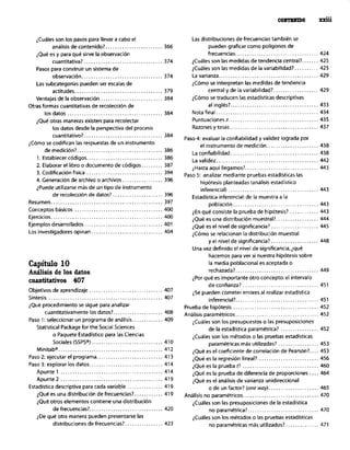 . . .
WlITmmmxxlu
&~áles son los pasos para llevara cabo el
análisis de contenido?. ....................... 366
iQué es y para qué sirve la observación
cuantitativa? ................................. 374
Pasos para construir un sistema de
observación.. ................................ 374
Las subcategorias pueden ser escalas de
actitudes ..................................... 379
Ventajas de la observaci6n .......................... 384
Otras formas cuantitativas de recolecci6n de
los datos ........................................ 384
¿QUé otras maneras existen para recolectar
los datos desde la perspectiva del proceso
cuantitativo?. ................................ 384
@,,o re codifican las respuestas de un instrumento
de medición?. ................................... 386
1. Establecer códigos ................................ 386
2. Elaborar el libro o documento de códigos ......... 387
3. Codificación física ................................ 394
4. Generación de archivo o archivos ................. 396
iPuede utilizarse mds de un tipo de instrumento
de recolección de datos? ..................... 396
Resume”. .............................................. 397
Conceptos básicos ..................................... 400
Ejercicios ............................................... 400
Ejemplos desarrollados ................................. 401
Los investigadores opinan .............................. 404
Capítulo 10
Análisis de los datos
coantitativos 407
Objetivos de aprendizaje ............................... 407
síntesis ................................................ 407
¿Qué procedimiento se sigue para analizar
cuantitativamente los datos?. .................... 408
Paro 1: seleccionar un programa de andlisis ............. 409
Statlstical Package for the Social Sciences
o Paquete Estadístico para las Ciencias
Sociales WPS”) .............................. 410
Minitab”. ........................................... 412
Paso 2: ejecutar el programa ............................ 413
Paso 3: explorar los datos ............................... 414
Apunte 1 ........................................... 414
Apunte 2 ........................................... 419
Estadirtica descriptiva para cada variable ............... 419
iQué es una distribución de frecuencias?. ........... 419
)Que otros elementos contiene una distribuci6n
de frecuencias?. .............................. 420
$e qué otra manera pueden presentarse las
distribuciones de frecuencias?. ............... 423
Las distribuciones de frecuencias también se
pueden graficar como pollgonos de
frecuencias ................................... 424
&udles son las medidas de tendencia central?. ...... 425
iCuáles son las medidas de la variabilidad?. ......... 425
La varianza .......................................... 429
Qmo se interpretan las medidas de tendencia
central y de la variabilidad?. .................. 429
@,,o se traducen las estadirticas descriptivas
al inglés? ..................................... 433
Nota final ........................................... 434
P”nt”acionerz.. .................................... 435
Razo”esytasas.....................................43 7
Paso 4: evaluar la confiabilidad y validez lograda por
el instrumento de medición ...................... 438
La confiabilidad ..................................... 438
La validez ........................................... 442
&larta aquí llegamos?. .............................. 443
Paso 5: analizar mediante pruebas estadísticas las
hipótesis planteadas (análisis estadístico
inferencia,, ...................................... 443
Estadistica inferencial: de la muestra a la
población.. .................................. 443
iEn qué consiste la prueba de hipótesis? ............ 443
iQué es una distribuciOn muestral?. ................. 444
>Qué es el nivel de significancia? .................... 445
@,,o se relacionan la distribución muestral
y el nivel de significancia?.................... 448
Una vez definido el nivel de significancia. iqué
hacemos para ver si nuestra hipótesis sobre
la media poblacional es aceptada o
rechazada? ................................... 449
ipor qué es importante otro concepto: el intervalo
de confianza? ................................ 451
iSe pueden cometer errores al realizar estadística
inferencial?. .................................. 451
Prueba de hipótesis .................................... 452
Análisis param&ricos ................................... 452
&uáles SO” los presupuestos 0 las presuposiciones
de la estadistica paramétrica? ................ 452
iCuáles son los m&odos o las pruebas estadísticas
paramétricas más utilizadas! ................. 453
iQué es el coeficiente de correlación de Pearson?. ... 453
iQué es la regresión lineal?. ......................... 456
iQué es la prueba t? ................................ 460
iQué es la prueba de diferencia de proporciones .... 464
iQué es el análisis de varianza unidireccional
o de un factor? (ene way). .................... 465
Análisis no paramétricos ................................ 470
iCuáles son las presuposiciones de la estadística
no paramétrica?. ............................. 470
&udles son los m&odos o las pruebas estadisticas
no paramétricas más utilizados?. ............. 471
 