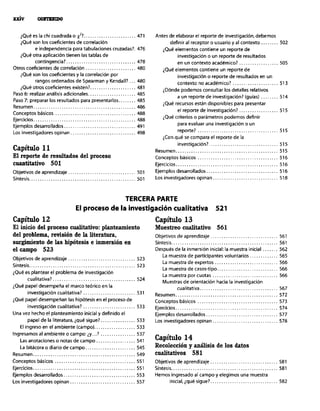 ¿Queeslachicuadradao~? ........................ 471
iQué son los coeficientes de correlación
e independencia para tabulaciones cruzadas?. 476
iQué otra aplicación tienen las tablas de
contingencia?. ............................... 478
Otros coeficientes de correlación ....................... 480
iQué son los coeficientes y la correlación por
rangos ordenados de Spearman y Kendall?... 480
iQué otros coeficientes existen?. .................... 481
Paso 6: realizar andlisis adicionales ...................... 485
Paso 7: preparar los resultados para presentarlos ........ 485
Resumen ............................................... 486
Conceptos básicos ..................................... 488
Ejercicios ............................................... 488
Ejemplos desarrollados ................................. 491
Los investigadores opinan .............................. 498
Capítulo ll
El reporte de resultados del proceso
cuantitativo 501
Objetivos de aprendizaje ............................... 501
síntesis ................................................. 501
Antes de elaborar el reporte de investigación,debemos
definir al receptor o usuario y al contexto 502
iQué elementos contiene un reporte de
investigación o un reporte de resultados
en un contexto acadGmico? 505
iQu@ elementos contiene un reporte de
investigación o reporte de resultados en un
contexto no acad6mico? 513
iDónde podemos consultar los detalles relativos
a un reporte de investigación? (guias) _. 514
iQué recursos están disponibles para presentar
el reporte de investigación? 515
iQué criterios o parámetros podemos definir
para evaluar una investigación 0 un
reporte? 515
&on qué se compara el reporte de la
investigación?. 515
Resumen 515
Conceptos básicos 516
Ejercicios.. 516
Ejemplos desarrollados.. 516
Lar investigadores opinan.. 518
TERCERA PARTE
El proceso de la investigación cualitativa 521
Capítulo 12
El inicio del proceso cualitativo: planteamiento
del problema, revisión de la literatura,
mrgimiento de las hipótesis e inmersión en
el campo 523
Objetivos de aprendizaje ............................... 523
sintesis ................................................. 523
¿Que es plantear el problema de investigación
cualitativa?. ..................................... 524
iQué papel desempeña el marco tebrico en la
investigación cualitativa? ........................ 531
iQue papel desempeñan las hipótesis en el proceso de
invertigación cualitativa? ........................ 533
Una vez hecho el planteamiento inicial y definido el
papel de la literatura, ique sigue?. ............... 533
El ingreso en el ambiente (campo). .................. 533
Ingresamos al ambiente o campo: iy ...! ................ 537
Las anotaciones o notas de campo .................. 541
La bitbcora o diario de campo ....................... 545
Resumen ............................................... 549
Conceptos básicos ..................................... 551
Ejercicios ............................................... 551
Ejemplos desarrollados ................................. 553
Los investigadores opinan .............................. 557
Capítulo 13
Muestreo cualitativo 561
Objetivos de aprendizaje ............................... 561
Sintesis ................................................. 561
Despu& de la inmersión inicial: la muestra inicial ....... 562
La muestra de participantes voluntarios ............. 565
La muestra de expertos ............................. 566
La muestra de casos-tipo ............................ 566
La muestra por CUOtaS .............................. 566
Muestras de orientación hacia la investigación
cualitativa .................................... 567
Resumen.. ............................................. 572
Conceptos bdsicos ..................................... 573
Ejercicios ............................................... 574
Ejemplos desarrollados ................................. 577
Los investigadores opinan .............................. 578
Capítulo 14
Recolección y análisis de los datos
cualitativos 581
Objetivos de aprendizaje ............................... 581
Sintesis ................................................. 581
Hemos ingresado al campo y elegimos una muestra
inicial. ique sigue?. .............................. 582
 