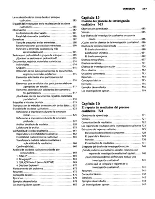 La recolección de los datos desde el enfoque
cualitativo ....................................... 583
El papel del investigador en la recolección de los datos
c”a,itati”os, ..................................... 585
Observación ........................................... 587
Los formatos de observación ........................ 591
Papel de, observador cualitativo ..................... 596
Entrevistas ............................................. 597
Tipos de preguntas en las entrevistas ................ 598
Recomendaciones para realizar entrevistas .......... 599
Partes en la entrevista cualitativa (y más
recomendaciones) ........................... 601
Sesiones en profundidad o grupos de enfoque. ......... 605
iQue so,, las sesiones en profundidad?. ............. 605
Documentos, registros, materiales y artefactos .......... 614
Individuales ......................................... 614
Grupales ............................................ 615
Obtención de los datos provenientes de documentos.
registros. materiales. artefactos ............... 615
Elementos solicitados a los participantes del
estudio ...................................... 616
Elementos que se solicita a los participantes elaborar
a p,opOsito del estudio.. ..................... 617
Elementos obtenidos sin solicitarlos directamente a
los participantes ............................. 617
¿Qu@ hacer con los documentos. registros. materiales
y artefactos? ................................. 618
Capítulo 15
Diseños del proceso de investipaeión
cualitativa 685
Objetivos de aprendizaje ............................... 685
Síntesis. ................................................ 685
Los diseños de investigación cualitativa: un apunte
previo ........................................... 686
&uáles son los disenos de la investigación cualitativa?. 686
Diseños de teoría fundamentada ....................... 687
El diseno sistemático ................................ 688
Coditícaciõn selectiva ............................... 691
El diseño emergente ................................ 692
Direims etnográficos ................................... 697
Diwios narrativos ...................................... 701
Dise,% de investigación-acción ........................ 706
Otros diseños .......................................... 712
Un último comentario .................................. 713
Resume”. .............................................. 714
Conceptos básicos ..................................... 715
Ejercicios ............................................... 715
Ejemplos desarrollados ................................. 716
Los investigadores opinan .............................. 719
Biografíase historias de vida.. <. 619
Triangulación de metodos de recolecciõn de los datos.. 622
Capítulo 16
El análisis de los datos ~“alitativos.. _. 623
El reporte de resultados del proceso
Reflexiones e impresiones durante la inmersión coalitative 721
inicial ........................................ 625
Reflexiones e impresiones durante la inmersión
profunda ..................................... 627
Análisis detallado de los datos ....................... 628
La bitácora de an6lisis ............................... 633
Confiabilidad y validez cualitativa ....................... 661
Dependencia (confiabilidad cualitativa). ............. 662
Credibilidad (validez interna cualitativa) ............. 665
Transferencia (validez externa cualitativa o
aplicabilidad de resultados) .................. 668
Confirmabilidad., ................................... 668
Análisis de los datos cualitativos asistido por
computadora., .................................. 669
1. Atlas.ti" .......................................... 669
2. Etnograph” ...................................... 669
3. QSR. QSR Nvivo” (antes NUD’IST). ................ 669
4. Decision ExploreP ................................ 670
Planteamiento del problema ............................ 672
Resumen. .............................................. 672
Conceotos básicos ..................................... 675
Objetivos de aprendizaje ............................... 721
Sí”tesis ................................................. 721
Comunicación de resultados ............................ 722
Los reportes de resultados de la investigación cualitativa 723
Estructura del reporte cualitativo ....................... 725
DescripciOn del contexto o ambiente ................ 728
El papel de la literatura .............................. 729
Metodo ............................................. 730
Presentación de resultados .......................... 731
El reporte del diseño de investigacibn-acción ........... 740
iDónde podemos consultar los detalles relativos a un
reporte de investigación cualitativa? (guias). ..... 740
iQue criterios podemos definir para evaluar una
investigación cualitativa?. .................... 741
iContra que se compara el reporte de la
i”“estigaci6” cualitativa?. .................... 741
Resumen ............................................... 741
Conceptos básicos ..................................... 742
Ejercicios ............................................... 676 Ejercicios ............................................... 742
Ejemplos desarrollados ................................. 678 Ejemplos desarrollados.. ............................... 743
Los investigadores opinan .............................. 682 Los investigadores opinan .............................. 747
 