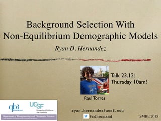 Background Selection With  
Non-Equilibrium Demographic Models
Ryan D. Hernandez
SMBE 2015
ryan.hernandez@ucsf.edu
@rdhernand
Raul Torres
Talk 23.12:!
Thursday 10am!
 