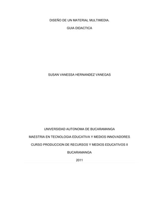 DISEÑO DE UN MATERIAL MULTIMEDIA.

                   GUIA DIDACTICA




          SUSAN VANESSA HERNANDEZ VANEGAS




       UNIVERSIDAD AUTONOMA DE BUCARAMANGA

MAESTRIA EN TECNOLOGIA EDUCATIVA Y MEDIOS INNOVADORES

 CURSO PRODUCCION DE RECURSOS Y MEDIOS EDUCATIVOS II

                    BUCARAMANGA

                        2011
 