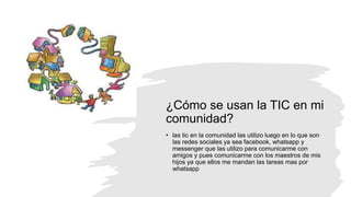 ¿Cómo se usan la TIC en mi
comunidad?
• las tic en la comunidad las utilizo luego en lo que son
las redes sociales ya sea facebook, whatsapp y
messenger que las utilizo para comunicarme con
amigos y pues comunicarme con los maestros de mis
hijos ya que ellos me mandan las tareas mas por
whatsapp
 