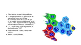 • Pero dejame compartirte que ademas
• En el campo tambien ha venido a ser de
gran utilidad pues se ordeña a
las vacas por medio de un circuito que
es controlado por computadora, asi como t
ambien estan implementando el riego de ig
ual manera controlado por computadora.
• ¿En tu comunidad existe algo similar en
la utilidad de las TIC.?
• Gusto saludarte. Espero tu respuesta,
gracias.
• Andrea Cruz Rodriguez.
 