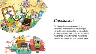 Conclucion
En mi opinion es quepasando el
tiempo va mejorando las tecnologias
no tanto en mi socioedad si no en todo
el mund ya que pues poco apoco se va
mejorando y van haviendo muchisimo
mas redes y paginas que inovara todo.
 