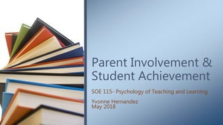 Parent Involvement &
Student Achievement
SOE 115- Psychology of Teaching and Learning
Yvonne Hernandez
May 2018
 