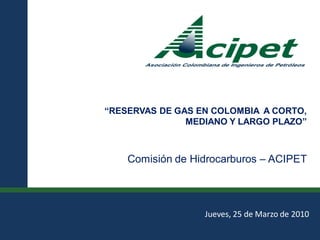 “RESERVAS DE GAS EN COLOMBIA A CORTO,
                                             MEDIANO Y LARGO PLAZO”



                                     Comisión de Hidrocarburos – ACIPET




                                                   Jueves, 25 de Marzo de 2010

Comisión de Hidrocarburos - ACIPET
 