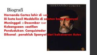 Biografi
Hernando Cortez lahir di 1485
Di kota kecil Meddellin di selatan barat Spanyol
Meninggal: 2 Desember 1547
Kebangsaan: castilian
Pendudukan: Conquistador
Dikenal : penakluk Spanyol dari kekaisaran Aztec
 