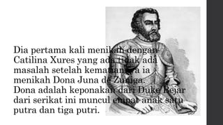 Dia pertama kali menikah dengan
Catilina Xures yang ada tidak ada
masalah setelah kematiannya ia
menikah Dona Juna de Zuniga.
Dona adalah keponakan dari Duke Bejar
dari serikat ini muncul empat anak satu
putra dan tiga putri.
 