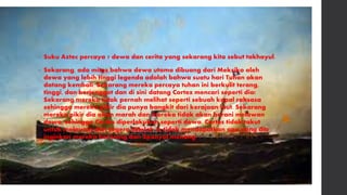 • Suku Aztec percaya 7 dewa dan cerita yang sekarang kita sebut takhayul.
• Sekarang, ada mitos bahwa dewa utama dibuang dari Meksiko oleh
dewa yang lebih tinggi legenda adalah bahwa suatu hari Tuhan akan
datang kembali. Sekarang mereka percaya tuhan ini berkulit terang,
tinggi, dan berjenggot dan di sini datang Cortez mencari seperti dia!
Sekarang mereka tidak pernah melihat seperti sebuah kapal raksasa
sehingga mereka pikir dia punya bangkit dari kerajaan laut. Sekarang
mereka pikir dia akan marah dan mereka tidak akan berani melawan
dewa, sehingga Cortes diperlakukan seperti dewa. Cortes tidak takut
untuk melawan dan segera setelah ia tidak mendapatkan apa yang dia
inginkan mereka berjuang dan Spanyol menang.
 